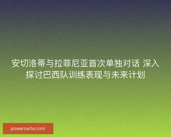 安切洛蒂与拉菲尼亚首次单独对话 深入探讨巴西队训练表现与未来计划