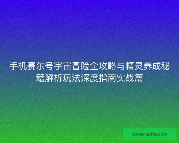 手机赛尔号宇宙冒险全攻略与精灵养成秘籍解析玩法深度指南实战篇