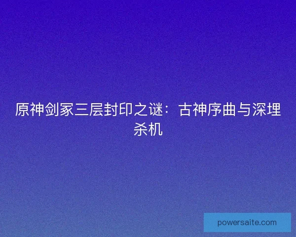 原神剑冢三层封印之谜：古神序曲与深埋杀机