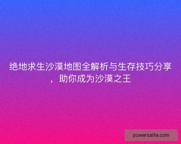绝地求生沙漠地图全解析与生存技巧分享，助你成为沙漠之王