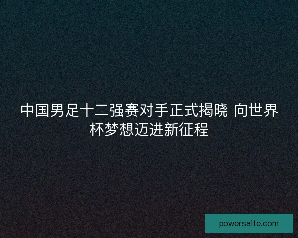 中国男足十二强赛对手正式揭晓 向世界杯梦想迈进新征程