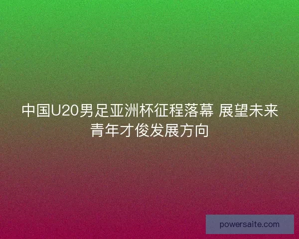 中国U20男足亚洲杯征程落幕 展望未来青年才俊发展方向