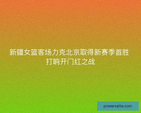 新疆女篮客场力克北京取得新赛季首胜 打响开门红之战