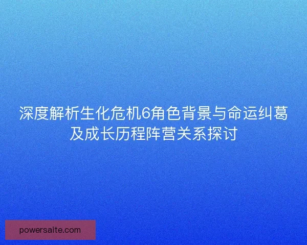深度解析生化危机6角色背景与命运纠葛及成长历程阵营关系探讨