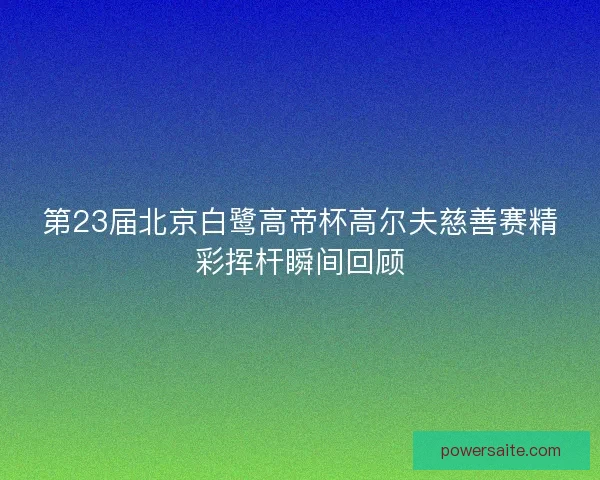 第23届北京白鹭高帝杯高尔夫慈善赛精彩挥杆瞬间回顾