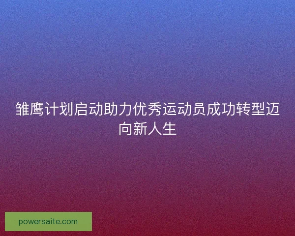 雏鹰计划启动助力优秀运动员成功转型迈向新人生
