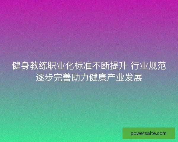健身教练职业化标准不断提升 行业规范逐步完善助力健康产业发展
