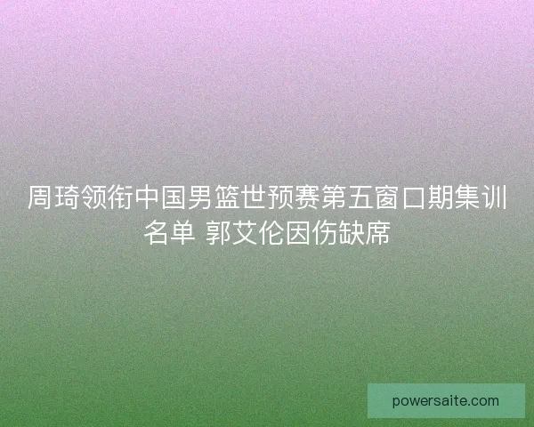 周琦领衔中国男篮世预赛第五窗口期集训名单 郭艾伦因伤缺席