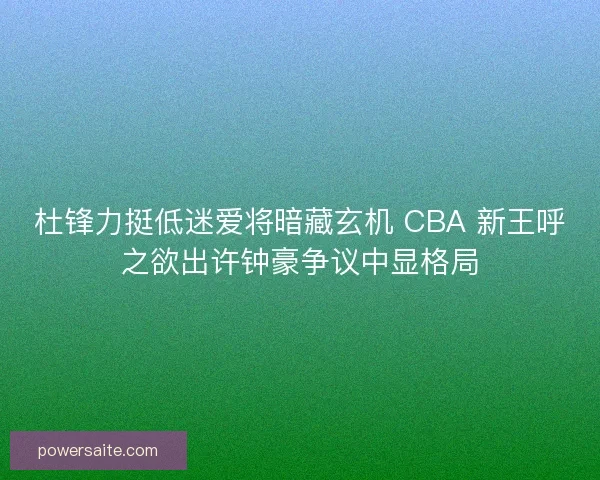 杜锋力挺低迷爱将暗藏玄机 CBA 新王呼之欲出许钟豪争议中显格局
