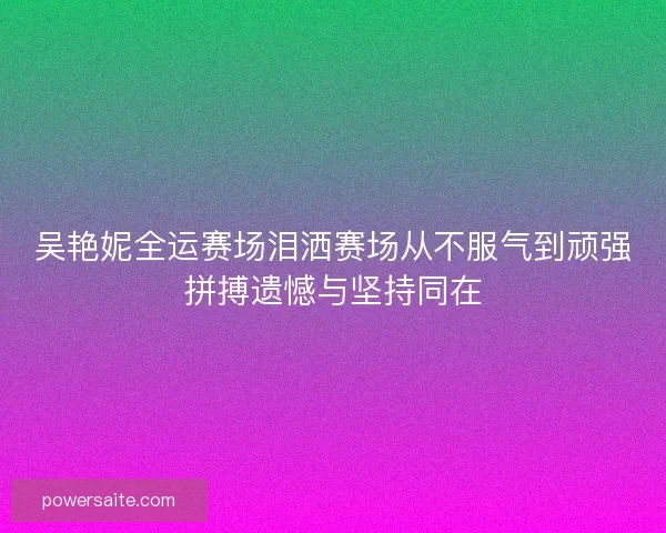 吴艳妮全运赛场泪洒赛场从不服气到顽强拼搏遗憾与坚持同在