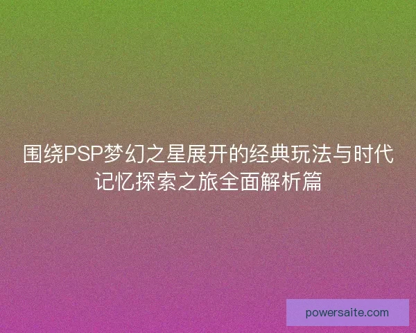 围绕PSP梦幻之星展开的经典玩法与时代记忆探索之旅全面解析篇