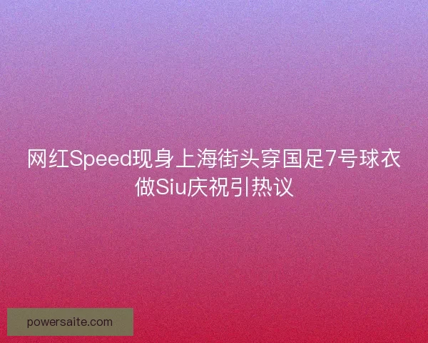 网红Speed现身上海街头穿国足7号球衣做Siu庆祝引热议