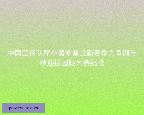 中国田径队摩拳擦掌备战新赛季力争创佳绩迎接国际大赛挑战
