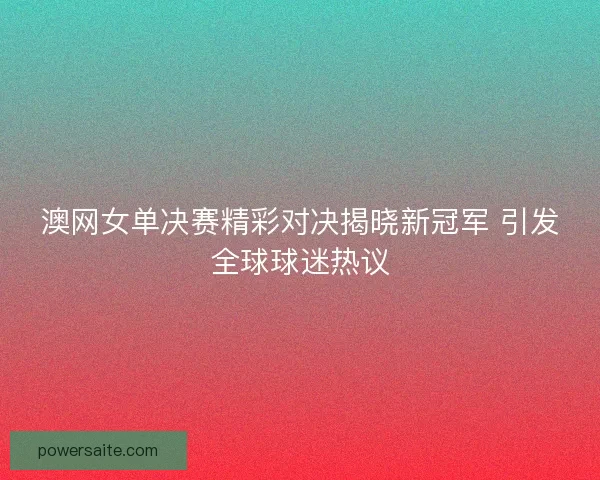 澳网女单决赛精彩对决揭晓新冠军 引发全球球迷热议