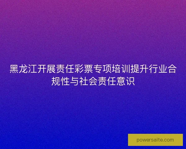 黑龙江开展责任彩票专项培训提升行业合规性与社会责任意识