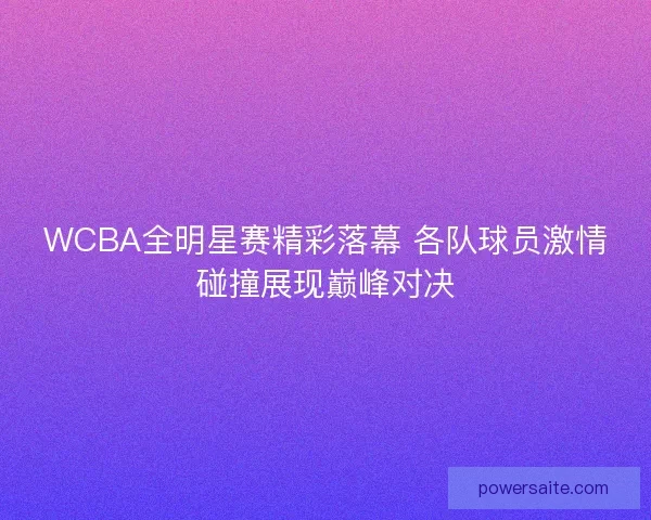 WCBA全明星赛精彩落幕 各队球员激情碰撞展现巅峰对决