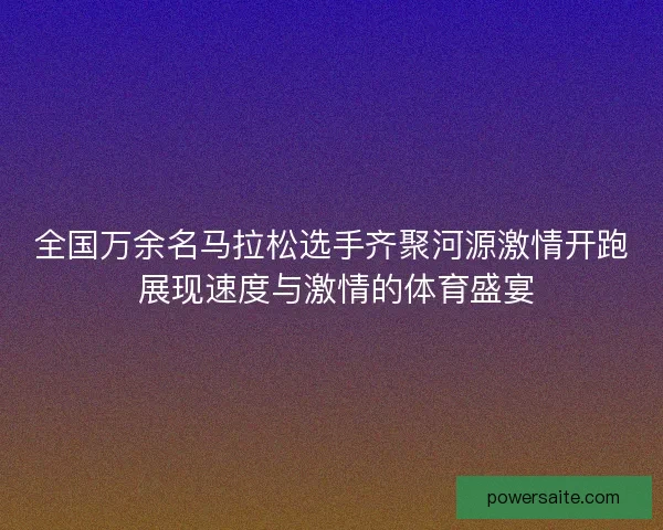 全国万余名马拉松选手齐聚河源激情开跑 展现速度与激情的体育盛宴